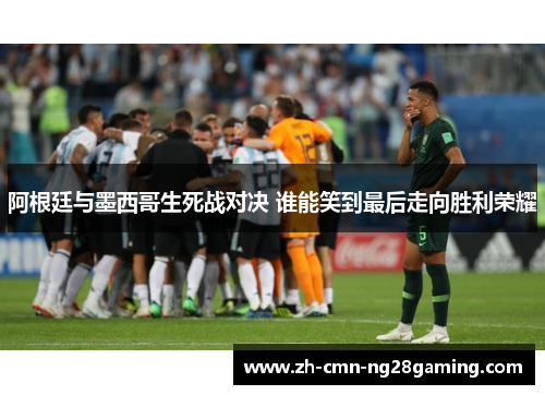 阿根廷与墨西哥生死战对决 谁能笑到最后走向胜利荣耀