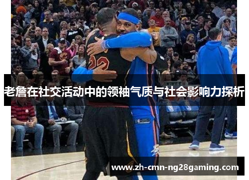 老詹在社交活动中的领袖气质与社会影响力探析 老詹在社交活动中的领袖气质与社会影响力探析