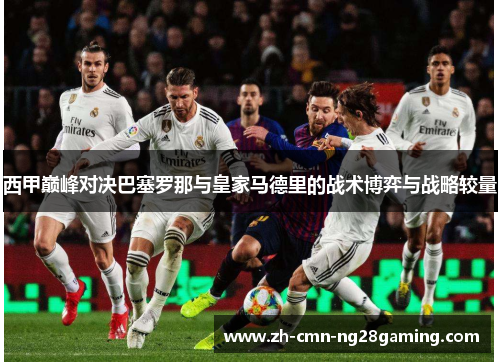 西甲巅峰对决巴塞罗那与皇家马德里的战术博弈与战略较量