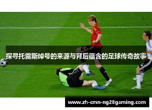 探寻托雷斯绰号的来源与背后蕴含的足球传奇故事