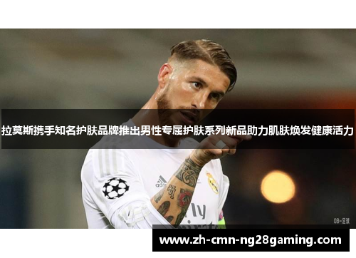 拉莫斯携手知名护肤品牌推出男性专属护肤系列新品助力肌肤焕发健康活力