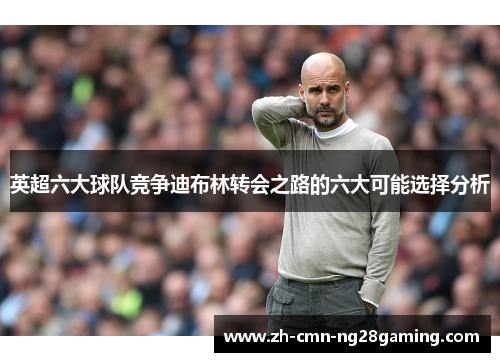 英超六大球队竞争迪布林转会之路的六大可能选择分析