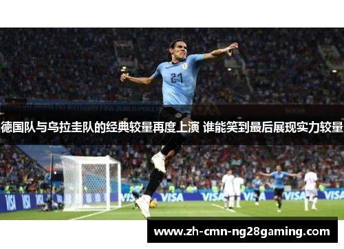 德国队与乌拉圭队的经典较量再度上演 谁能笑到最后展现实力较量
