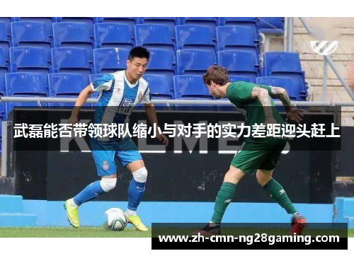 武磊能否带领球队缩小与对手的实力差距迎头赶上