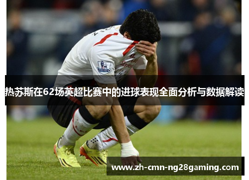 热苏斯在62场英超比赛中的进球表现全面分析与数据解读