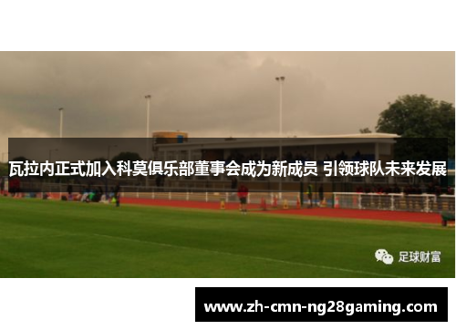 瓦拉内正式加入科莫俱乐部董事会成为新成员 引领球队未来发展