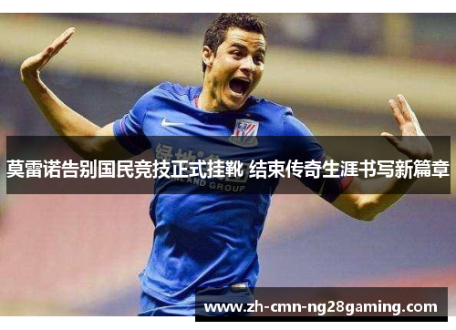 莫雷诺告别国民竞技正式挂靴 结束传奇生涯书写新篇章